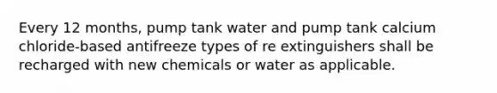 Every 12 months, pump tank water and pump tank calcium chloride-based antifreeze types of re extinguishers shall be recharged with new chemicals or water as applicable.