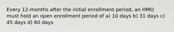 Every 12-months after the initial enrollment period, an HMO must hold an open enrollment period of a) 10 days b) 31 days c) 45 days d) 60 days