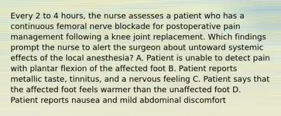 Every 2 to 4 hours, the nurse assesses a patient who has a continuous femoral nerve blockade for postoperative pain management following a knee joint replacement. Which findings prompt the nurse to alert the surgeon about untoward systemic effects of the local anesthesia? A. Patient is unable to detect pain with plantar flexion of the affected foot B. Patient reports metallic taste, tinnitus, and a nervous feeling C. Patient says that the affected foot feels warmer than the unaffected foot D. Patient reports nausea and mild abdominal discomfort