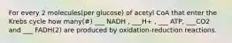 For every 2 molecules(per glucose) of acetyl CoA that enter the Krebs cycle how many(#) ___ NADH , ___H+ , ___ ATP, ___CO2 and ___ FADH(2) are produced by oxidation-reduction reactions.