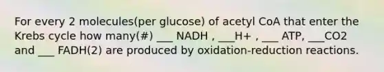 For every 2 molecules(per glucose) of acetyl CoA that enter the <a href='https://www.questionai.com/knowledge/kqfW58SNl2-krebs-cycle' class='anchor-knowledge'>krebs cycle</a> how many(#) ___ NADH , ___H+ , ___ ATP, ___CO2 and ___ FADH(2) are produced by oxidation-reduction reactions.