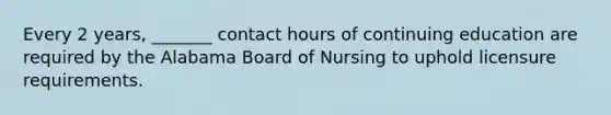 Every 2 years, _______ contact hours of continuing education are required by the Alabama Board of Nursing to uphold licensure requirements.