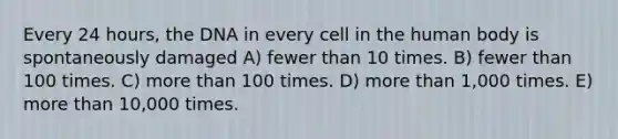 Every 24 hours, the DNA in every cell in the human body is spontaneously damaged A) fewer than 10 times. B) fewer than 100 times. C) more than 100 times. D) more than 1,000 times. E) more than 10,000 times.