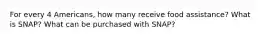 For every 4 Americans, how many receive food assistance? What is SNAP? What can be purchased with SNAP?