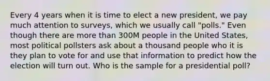 Every 4 years when it is time to elect a new president, we pay much attention to surveys, which we usually call "polls." Even though there are <a href='https://www.questionai.com/knowledge/keWHlEPx42-more-than' class='anchor-knowledge'>more than</a> 300M people in the United States, most political pollsters ask about a thousand people who it is they plan to vote for and use that information to predict how the election will turn out. Who is the sample for a presidential poll?