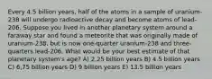 Every 4.5 billion years, half of the atoms in a sample of uranium-238 will undergo radioactive decay and become atoms of lead-206. Suppose you lived in another planetary system around a faraway star and found a meteorite that was originally made of uranium-238, but is now one-quarter uranium-238 and three-quarters lead-206. What would be your best estimate of that planetary system's age? A) 2.25 billion years B) 4.5 billion years C) 6,75 billion years D) 9 billion years E) 13.5 billion years