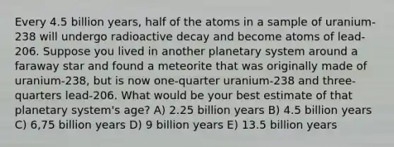 Every 4.5 billion years, half of the atoms in a sample of uranium-238 will undergo radioactive decay and become atoms of lead-206. Suppose you lived in another planetary system around a faraway star and found a meteorite that was originally made of uranium-238, but is now one-quarter uranium-238 and three-quarters lead-206. What would be your best estimate of that planetary system's age? A) 2.25 billion years B) 4.5 billion years C) 6,75 billion years D) 9 billion years E) 13.5 billion years