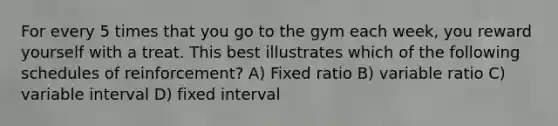 For every 5 times that you go to the gym each week, you reward yourself with a treat. This best illustrates which of the following schedules of reinforcement? A) Fixed ratio B) variable ratio C) variable interval D) fixed interval