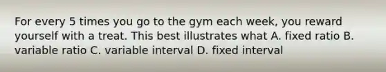 For every 5 times you go to the gym each week, you reward yourself with a treat. This best illustrates what A. fixed ratio B. variable ratio C. variable interval D. fixed interval