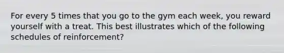 For every 5 times that you go to the gym each week, you reward yourself with a treat. This best illustrates which of the following schedules of reinforcement?