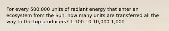 For every 500,000 units of radiant energy that enter an ecosystem from the Sun, how many units are transferred all the way to the top producers? 1 100 10 10,000 1,000