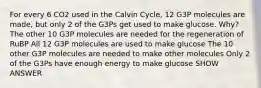 For every 6 CO2 used in the Calvin Cycle, 12 G3P molecules are made, but only 2 of the G3Ps get used to make glucose. Why? The other 10 G3P molecules are needed for the regeneration of RuBP All 12 G3P molecules are used to make glucose The 10 other G3P molecules are needed to make other molecules Only 2 of the G3Ps have enough energy to make glucose SHOW ANSWER