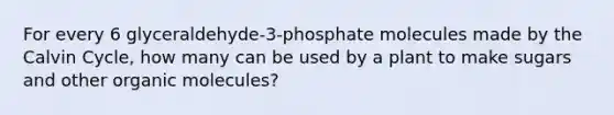 For every 6 glyceraldehyde-3-phosphate molecules made by the Calvin Cycle, how many can be used by a plant to make sugars and other organic molecules?