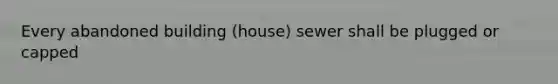 Every abandoned building (house) sewer shall be plugged or capped