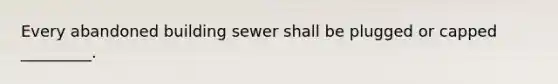 Every abandoned building sewer shall be plugged or capped _________.