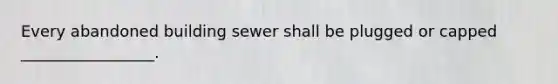 Every abandoned building sewer shall be plugged or capped _________________.