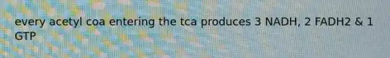 every acetyl coa entering the tca produces 3 NADH, 2 FADH2 & 1 GTP