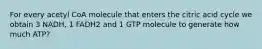 For every acetyl CoA molecule that enters the citric acid cycle we obtain 3 NADH, 1 FADH2 and 1 GTP molecule to generate how much ATP?