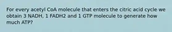 For every acetyl CoA molecule that enters the citric acid cycle we obtain 3 NADH, 1 FADH2 and 1 GTP molecule to generate how much ATP?