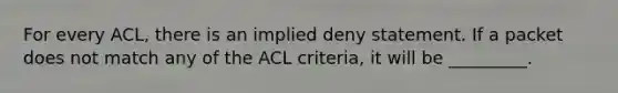 For every ACL, there is an implied deny statement. If a packet does not match any of the ACL criteria, it will be _________.