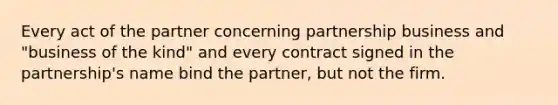 Every act of the partner concerning partnership business and "business of the kind" and every contract signed in the partnership's name bind the partner, but not the firm.