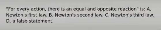 "For every action, there is an equal and opposite reaction" is: A. Newton's first law. B. Newton's second law. C. Newton's third law. D. a false statement.