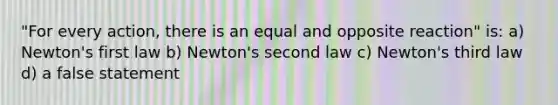 "For every action, there is an equal and opposite reaction" is: a) Newton's first law b) Newton's second law c) Newton's third law d) a false statement