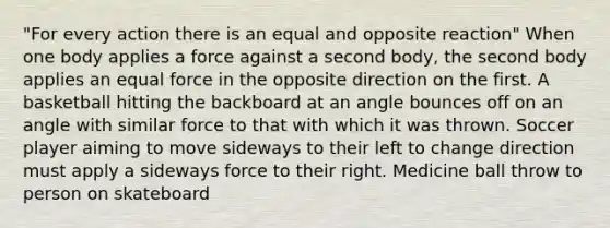 "For every action there is an equal and opposite reaction" When one body applies a force against a second body, the second body applies an equal force in the opposite direction on the first. A basketball hitting the backboard at an angle bounces off on an angle with similar force to that with which it was thrown. Soccer player aiming to move sideways to their left to change direction must apply a sideways force to their right. Medicine ball throw to person on skateboard