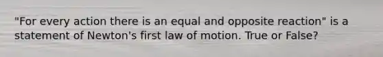 "For every action there is an equal and opposite reaction" is a statement of Newton's first law of motion. True or False?