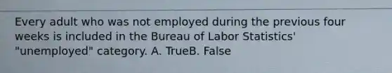 Every adult who was not employed during the previous four weeks is included in the Bureau of Labor Statistics' "unemployed" category. A. TrueB. False