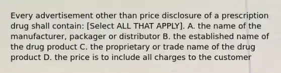 Every advertisement other than price disclosure of a prescription drug shall contain: [Select ALL THAT APPLY]. A. the name of the manufacturer, packager or distributor B. the established name of the drug product C. the proprietary or trade name of the drug product D. the price is to include all charges to the customer