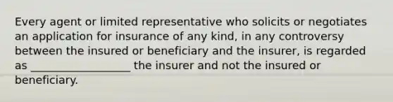 Every agent or limited representative who solicits or negotiates an application for insurance of any kind, in any controversy between the insured or beneficiary and the insurer, is regarded as __________________ the insurer and not the insured or beneficiary.