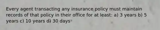 Every agent transacting any insurance policy must maintain records of that policy in their office for at least: a) 3 years b) 5 years c) 10 years d) 30 days