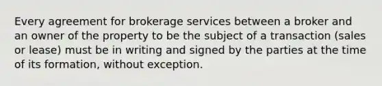 Every agreement for brokerage services between a broker and an owner of the property to be the subject of a transaction (sales or lease) must be in writing and signed by the parties at the time of its formation, without exception.