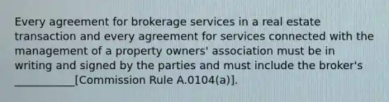 Every agreement for brokerage services in a real estate transaction and every agreement for services connected with the management of a property owners' association must be in writing and signed by the parties and must include the broker's ___________[Commission Rule A.0104(a)].