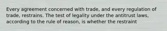 Every agreement concerned with trade, and every regulation of trade, restrains. The test of legality under the antitrust laws, according to the rule of reason, is whether the restraint