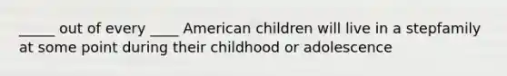 _____ out of every ____ American children will live in a stepfamily at some point during their childhood or adolescence