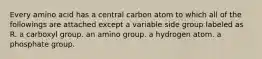 Every amino acid has a central carbon atom to which all of the followings are attached except a variable side group labeled as R. a carboxyl group. an amino group. a hydrogen atom. a phosphate group.