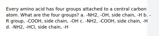 Every amino acid has four groups attached to a central carbon atom. What are the four groups? a. -NH2, -OH, side chain, -H b. -R group, -COOH, side chain, -OH c. -NH2, -COOH, side chain, -H d. -NH2, -HCl, side chain, -H