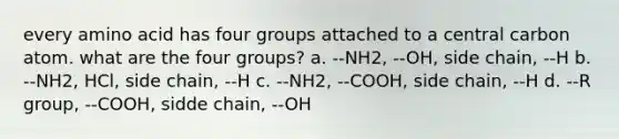 every amino acid has four groups attached to a central carbon atom. what are the four groups? a. --NH2, --OH, side chain, --H b. --NH2, HCl, side chain, --H c. --NH2, --COOH, side chain, --H d. --R group, --COOH, sidde chain, --OH