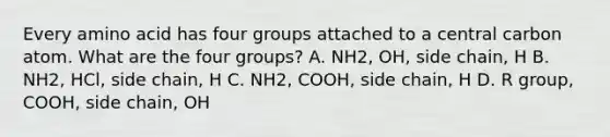 Every amino acid has four groups attached to a central carbon atom. What are the four groups? A. NH2, OH, side chain, H B. NH2, HCl, side chain, H C. NH2, COOH, side chain, H D. R group, COOH, side chain, OH