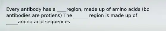 Every antibody has a ____region, made up of <a href='https://www.questionai.com/knowledge/k9gb720LCl-amino-acids' class='anchor-knowledge'>amino acids</a> (bc antibodies are protiens) The ______ region is made up of _____amino acid sequences