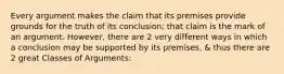 Every argument makes the claim that its premises provide grounds for the truth of its conclusion; that claim is the mark of an argument. However, there are 2 very different ways in which a conclusion may be supported by its premises, & thus there are 2 great Classes of Arguments: