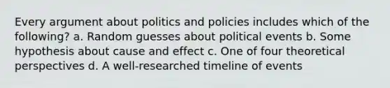 Every argument about politics and policies includes which of the following? a. Random guesses about political events b. Some hypothesis about cause and effect c. One of four theoretical perspectives d. A well-researched timeline of events