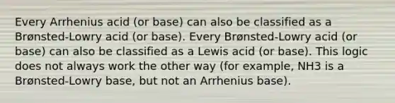 Every Arrhenius acid (or base) can also be classified as a Brønsted-Lowry acid (or base). Every Brønsted-Lowry acid (or base) can also be classified as a Lewis acid (or base). This logic does not always work the other way (for example, NH3 is a Brønsted-Lowry base, but not an Arrhenius base).