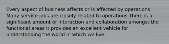 Every aspect of business affects or is affected by operations Many service jobs are closely related to operations There is a significant amount of interaction and collaboration amongst the functional areas It provides an excellent vehicle for understanding the world in which we live