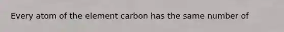 Every atom of the element carbon has the same number of