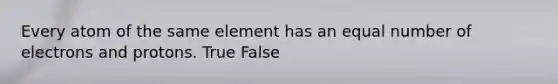 Every atom of the same element has an equal number of electrons and protons. True False