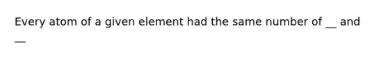 Every atom of a given element had the same number of __ and __