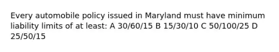 Every automobile policy issued in Maryland must have minimum liability limits of at least: A 30/60/15 B 15/30/10 C 50/100/25 D 25/50/15